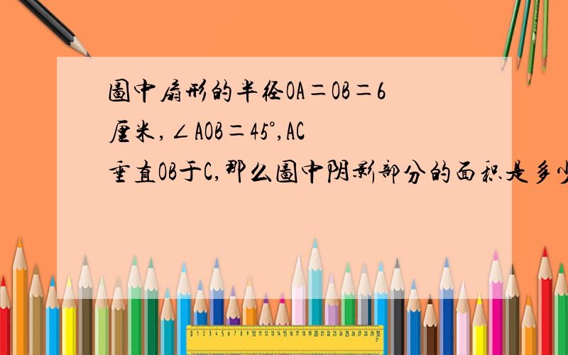 图中扇形的半径OA＝OB＝6厘米,∠AOB＝45°,AC垂直OB于C,那么图中阴影部分的面积是多少平方厘米.