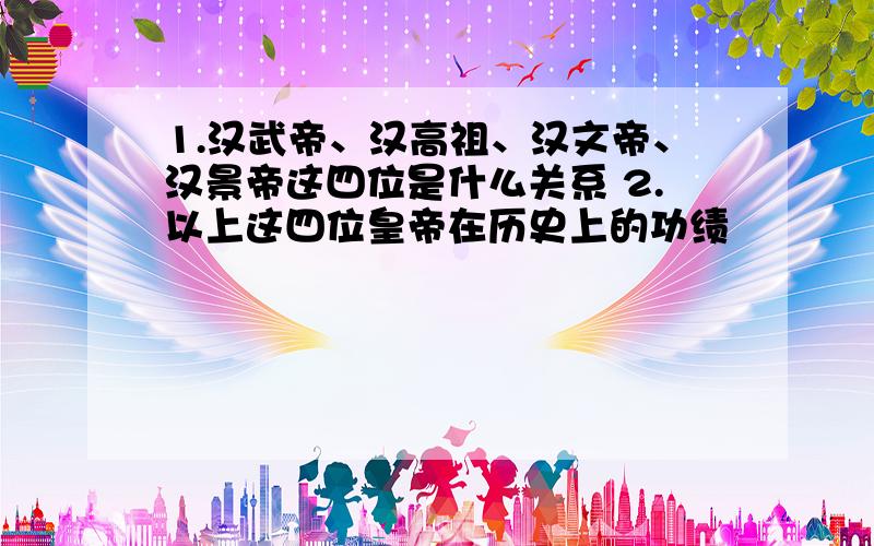 1.汉武帝、汉高祖、汉文帝、汉景帝这四位是什么关系 2.以上这四位皇帝在历史上的功绩