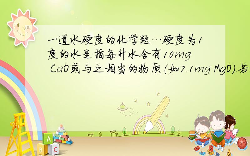 一道水硬度的化学题…硬度为1度的水是指每升水含有10mg CaO或与之相当的物质（如7.1mg MgO）.若某天然水中c