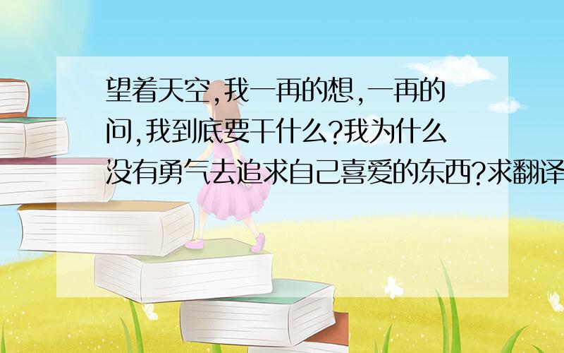 望着天空,我一再的想,一再的问,我到底要干什么?我为什么没有勇气去追求自己喜爱的东西?求翻译成英文