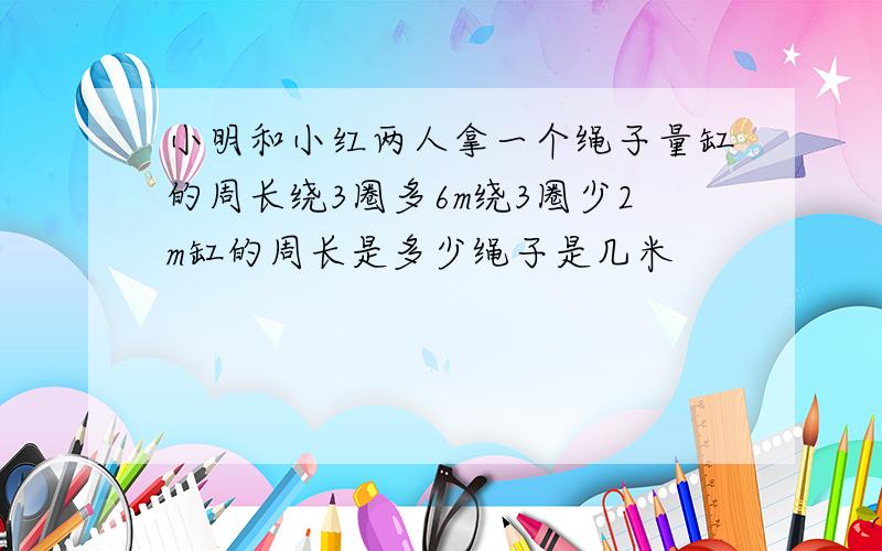 小明和小红两人拿一个绳子量缸的周长绕3圈多6m绕3圈少2m缸的周长是多少绳子是几米