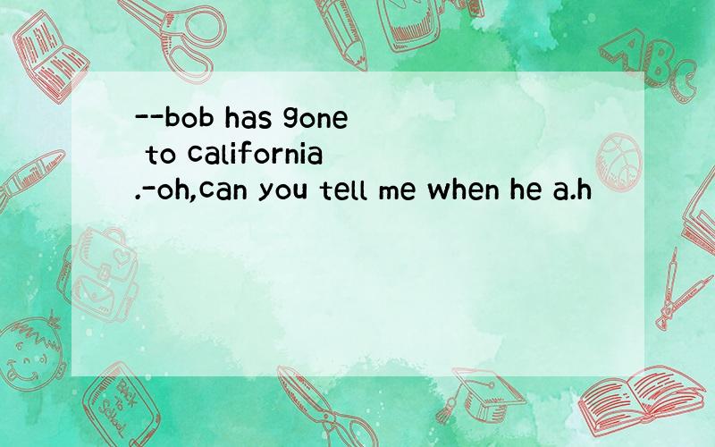 --bob has gone to california.-oh,can you tell me when he a.h