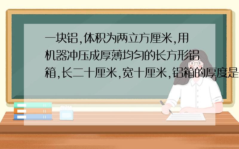 一块铝,体积为两立方厘米,用机器冲压成厚薄均匀的长方形铝箱,长二十厘米,宽十厘米,铝箱的厚度是多少厘米?