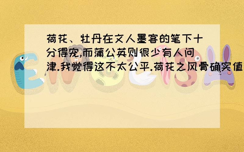 荷花、牡丹在文人墨客的笔下十分得宠,而蒲公英则很少有人问津.我觉得这不太公平.荷花之风骨确实值得称颂,但它太清高；牡丹花