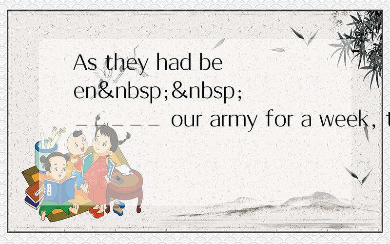 As they had been  _____ our army for a week, the e