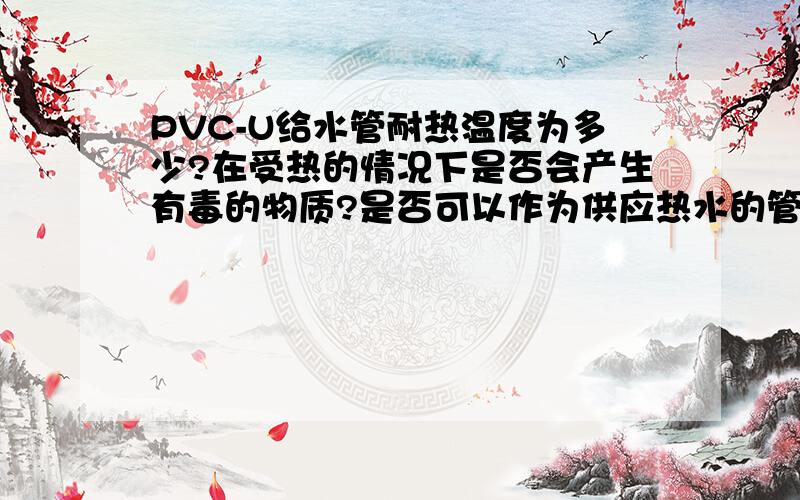 PVC-U给水管耐热温度为多少?在受热的情况下是否会产生有毒的物质?是否可以作为供应热水的管道?