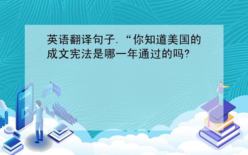 英语翻译句子.“你知道美国的成文宪法是哪一年通过的吗?