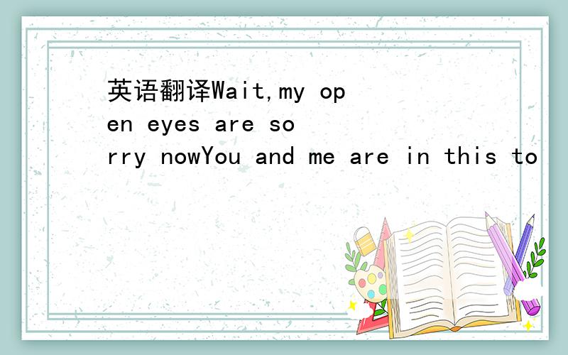 英语翻译Wait,my open eyes are sorry nowYou and me are in this to