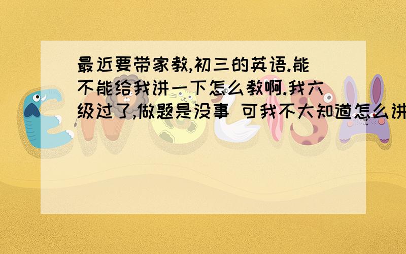 最近要带家教,初三的英语.能不能给我讲一下怎么教啊.我六级过了,做题是没事 可我不大知道怎么讲.而且那些什么从句、时态也