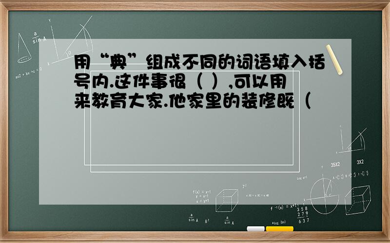 用“典”组成不同的词语填入括号内.这件事很（ ）,可以用来教育大家.他家里的装修既（