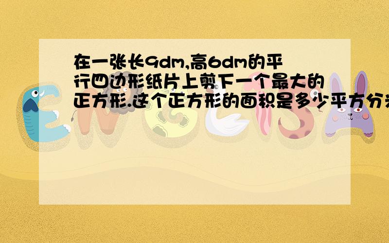 在一张长9dm,高6dm的平行四边形纸片上剪下一个最大的正方形.这个正方形的面积是多少平方分米?合多少平方米?这个正方形