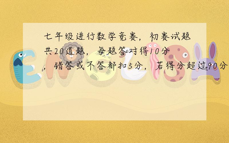 七年级进行数学竞赛，初赛试题共20道题，每题答对得10分，错答或不答都扣5分，若得分超过90分可进入复赛，则进入复赛的每