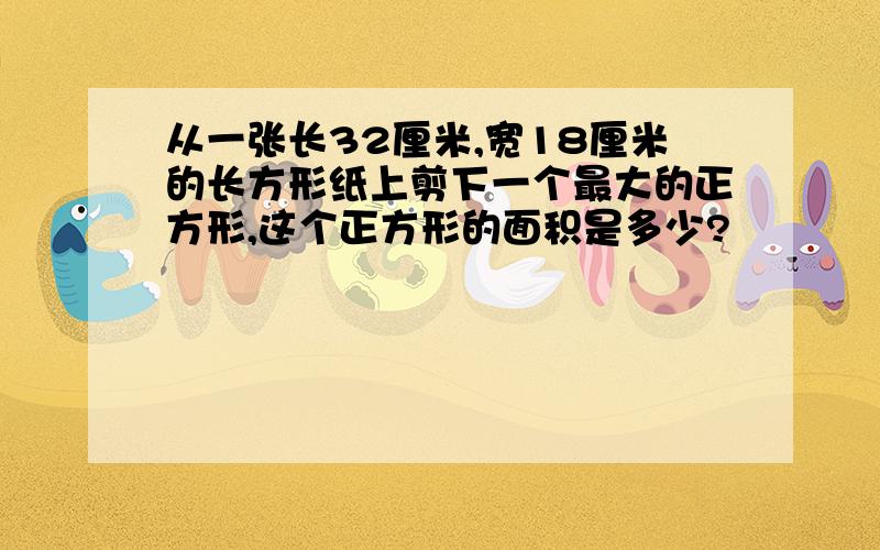 从一张长32厘米,宽18厘米的长方形纸上剪下一个最大的正方形,这个正方形的面积是多少?