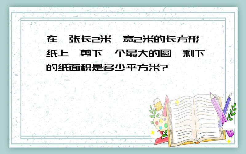 在一张长2米,宽2米的长方形纸上,剪下一个最大的圆,剩下的纸面积是多少平方米?