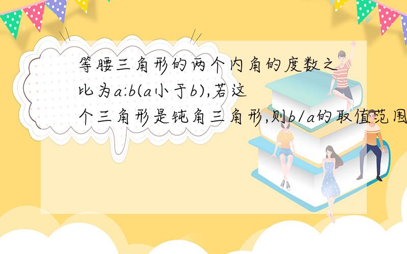 等腰三角形的两个内角的度数之比为a:b(a小于b),若这个三角形是钝角三角形,则b/a的取值范围是______.