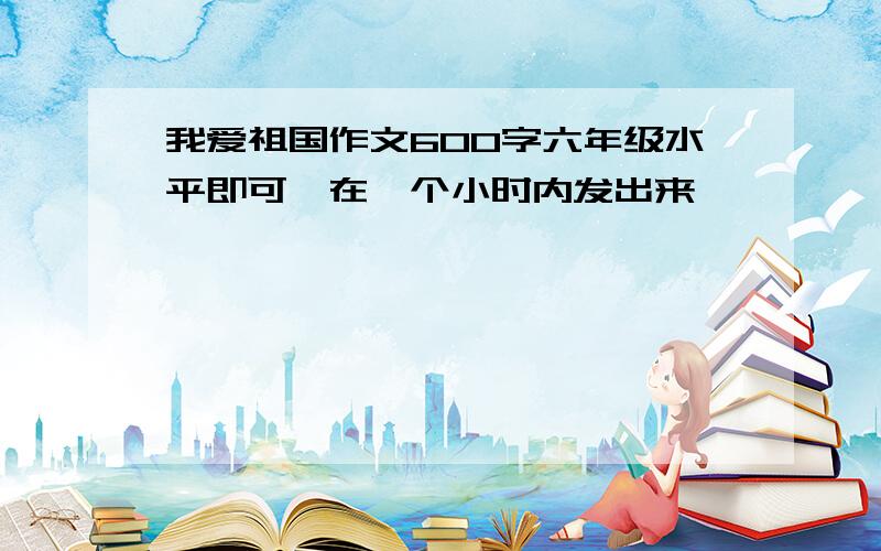 我爱祖国作文600字六年级水平即可,在一个小时内发出来,