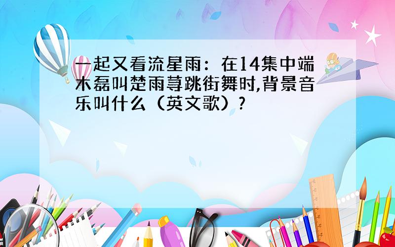 一起又看流星雨：在14集中端木磊叫楚雨荨跳街舞时,背景音乐叫什么（英文歌）?