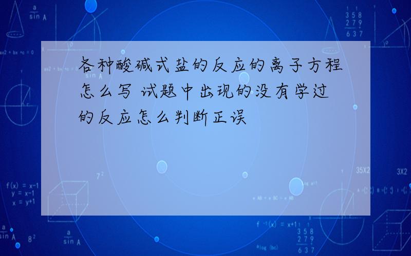 各种酸碱式盐的反应的离子方程怎么写 试题中出现的没有学过的反应怎么判断正误