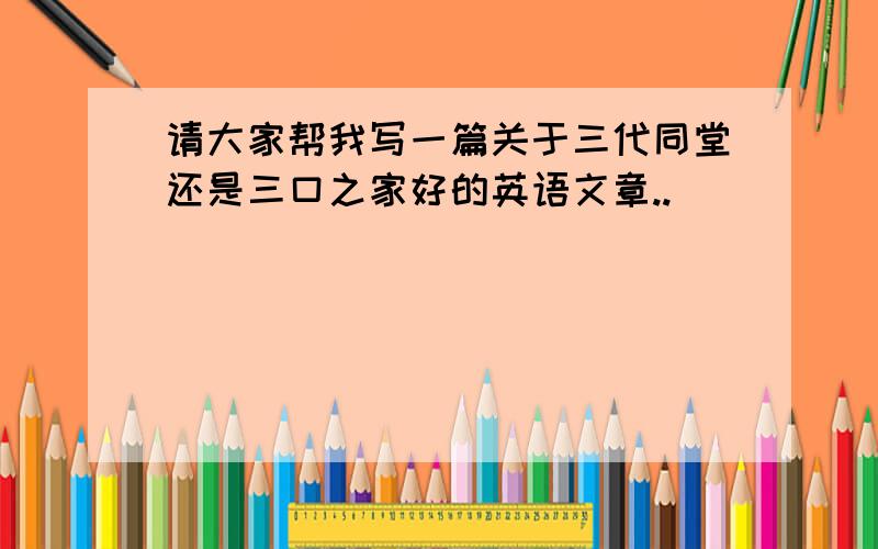 请大家帮我写一篇关于三代同堂还是三口之家好的英语文章..