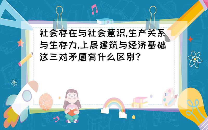 社会存在与社会意识,生产关系与生存力,上层建筑与经济基础这三对矛盾有什么区别?