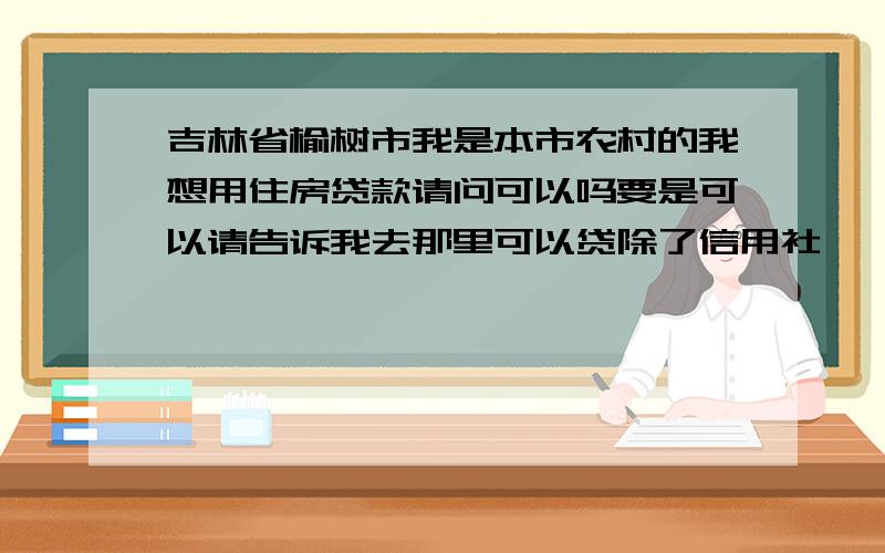 吉林省榆树市我是本市农村的我想用住房贷款请问可以吗要是可以请告诉我去那里可以贷除了信用社