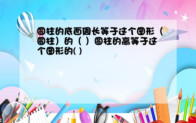 圆柱的底面周长等于这个图形（圆柱）的（ ）圆柱的高等于这个图形的( )