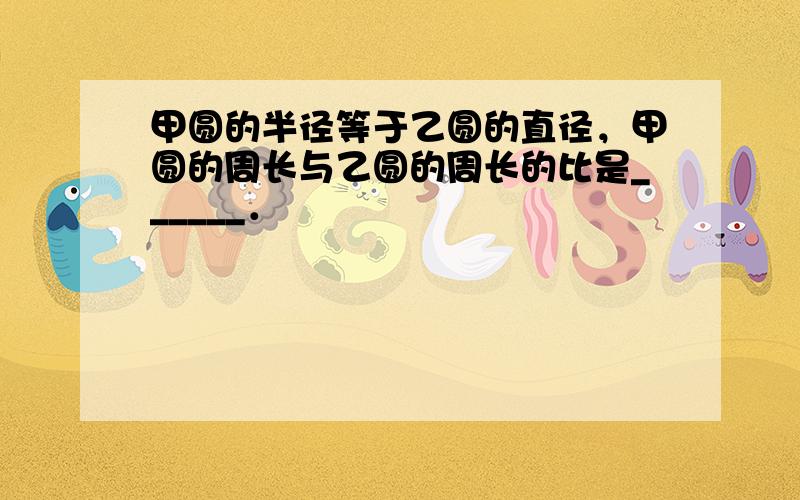 甲圆的半径等于乙圆的直径，甲圆的周长与乙圆的周长的比是______．