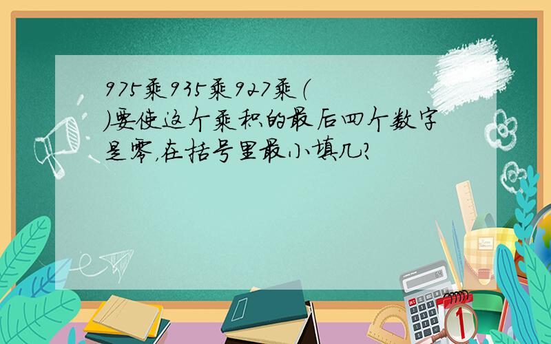 975乘935乘927乘（ ）要使这个乘积的最后四个数字是零，在括号里最小填几？