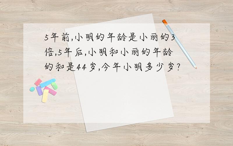 5年前,小明的年龄是小丽的3倍,5年后,小明和小丽的年龄的和是44岁,今年小明多少岁?