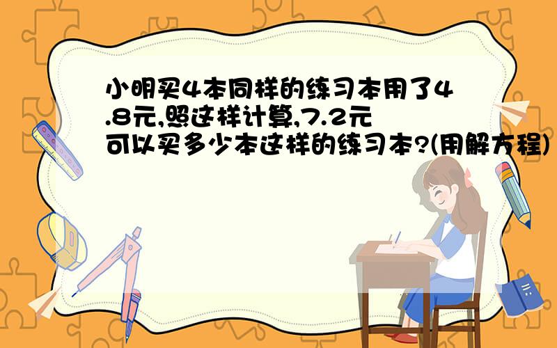 小明买4本同样的练习本用了4.8元,照这样计算,7.2元可以买多少本这样的练习本?(用解方程)