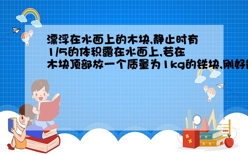 漂浮在水面上的木块,静止时有1/5的体积露在水面上,若在木块顶部放一个质量为1kg的铁块,刚好能是木块全部浸没水中.求1