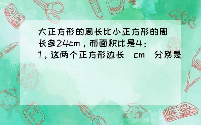 大正方形的周长比小正方形的周长多24cm，而面积比是4：1，这两个正方形边长（cm）分别是（　　）