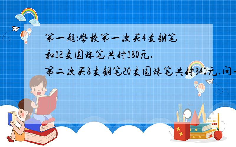 第一题：学校第一次买4支钢笔和12支圆珠笔共付180元,第二次买8支钢笔20支圆珠笔共付340元,问一支钢笔和一支圆珠笔