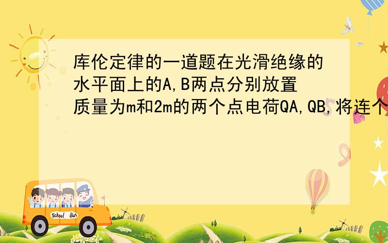 库伦定律的一道题在光滑绝缘的水平面上的A,B两点分别放置质量为m和2m的两个点电荷QA,QB,将连个点电荷同时释放,一直