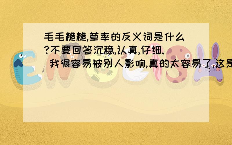 毛毛糙糙,草率的反义词是什么?不要回答沉稳,认真,仔细. 我很容易被别人影响,真的太容易了,这是什么