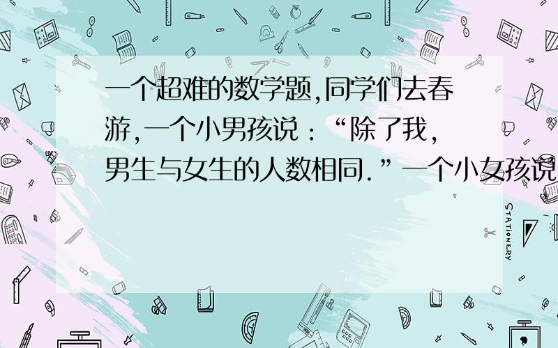 一个超难的数学题,同学们去春游,一个小男孩说：“除了我,男生与女生的人数相同.”一个小女孩说：“除了我,女生人数是男生人