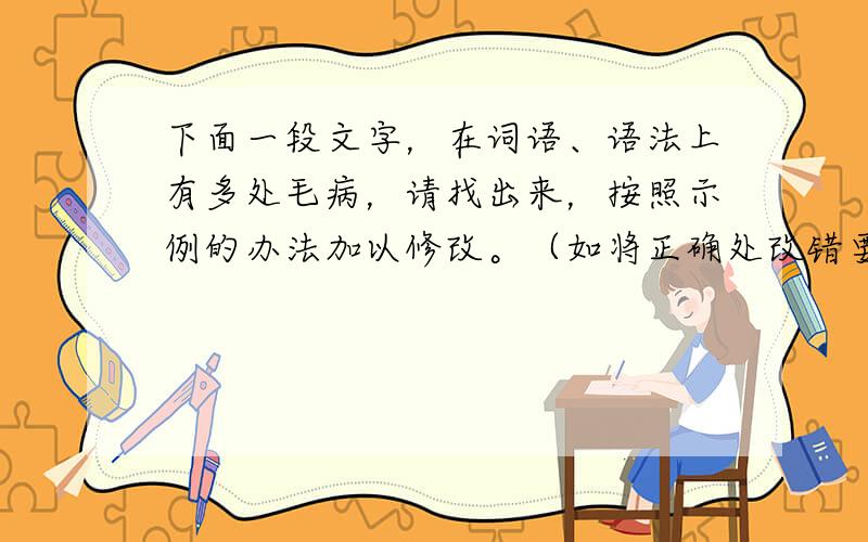 下面一段文字，在词语、语法上有多处毛病，请找出来，按照示例的办法加以修改。（如将正确处改错要扣分）