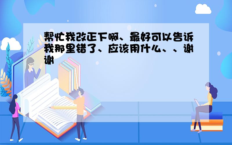 帮忙我改正下啊、最好可以告诉我那里错了、应该用什么、、谢谢