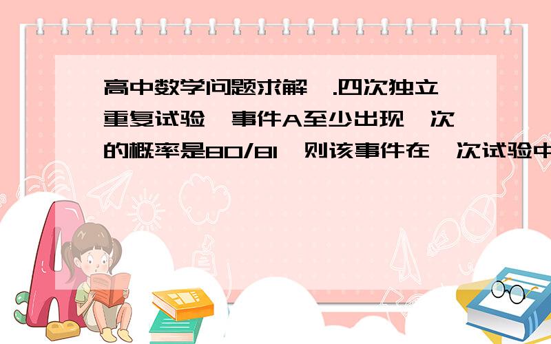 高中数学问题求解一.四次独立重复试验,事件A至少出现一次的概率是80/81,则该事件在一次试验中出现的概率是?二.从6名