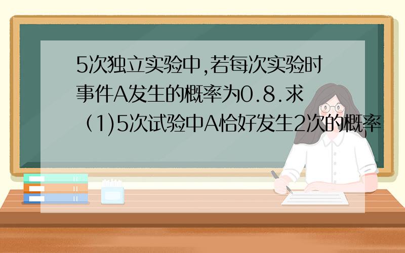 5次独立实验中,若每次实验时事件A发生的概率为0.8.求（1)5次试验中A恰好发生2次的概率