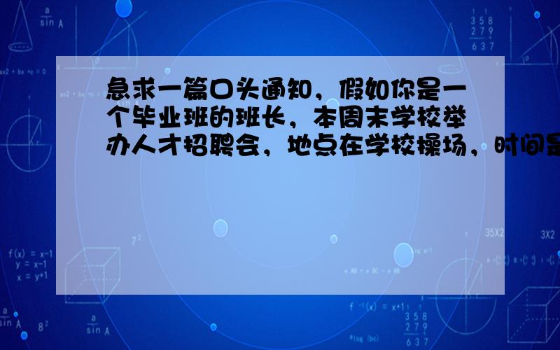 急求一篇口头通知，假如你是一个毕业班的班长，本周末学校举办人才招聘会，地点在学校操场，时间是周六早上9：00开始！用英语