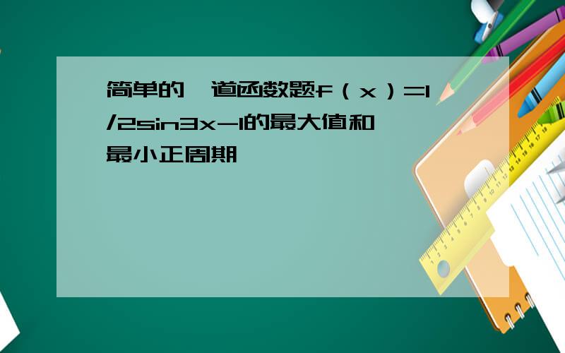 简单的一道函数题f（x）=1/2sin3x-1的最大值和最小正周期