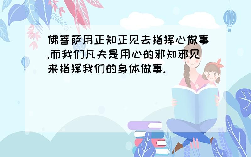 佛菩萨用正知正见去指挥心做事,而我们凡夫是用心的邪知邪见来指挥我们的身体做事.