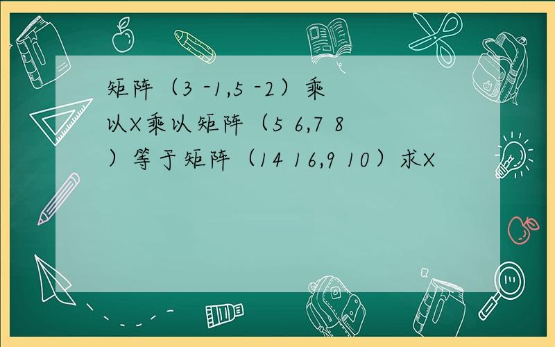 矩阵（3 -1,5 -2）乘以X乘以矩阵（5 6,7 8）等于矩阵（14 16,9 10）求X