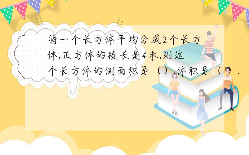 将一个长方体平均分成2个长方体,正方体的棱长是4米,则这个长方体的侧面积是（）,体积是（ ）.