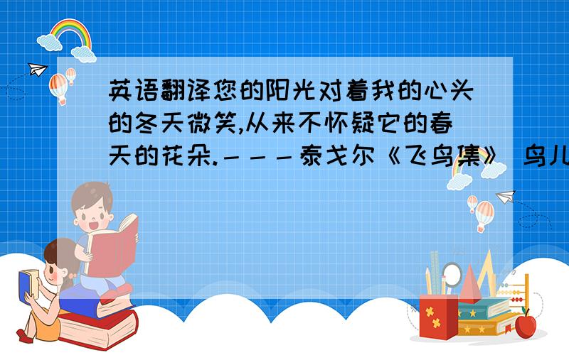 英语翻译您的阳光对着我的心头的冬天微笑,从来不怀疑它的春天的花朵.－－－泰戈尔《飞鸟集》 鸟儿愿为一朵云.云儿愿为一只鸟