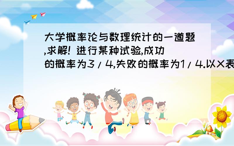 大学概率论与数理统计的一道题,求解! 进行某种试验,成功的概率为3/4,失败的概率为1/4.以X表示知道试验