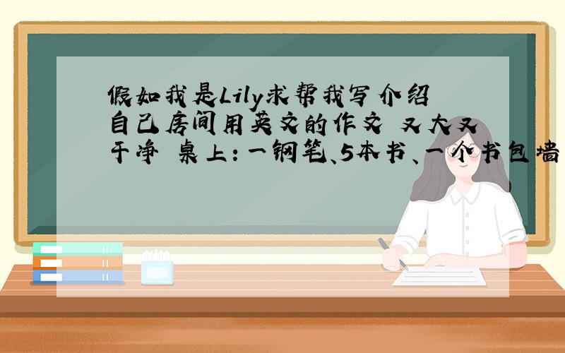 假如我是Lily求帮我写介绍自己房间用英文的作文 又大又干净 桌上：一钢笔、5本书、一个书包墙上三张海报、