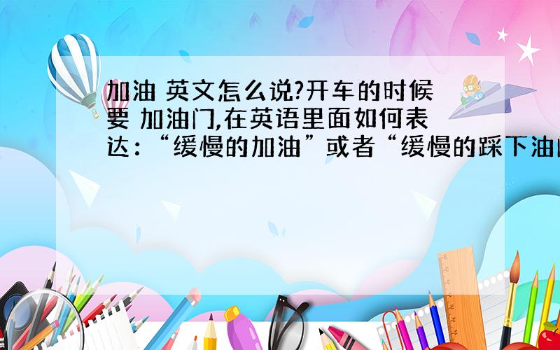 加油 英文怎么说?开车的时候要 加油门,在英语里面如何表达：“缓慢的加油” 或者 “缓慢的踩下油门”