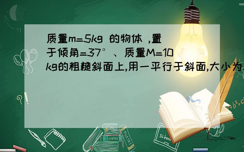 质量m=5kg 的物体 ,置于倾角=37°、质量M=10kg的粗糙斜面上,用一平行于斜面,大小为50N的力F推物体,使其